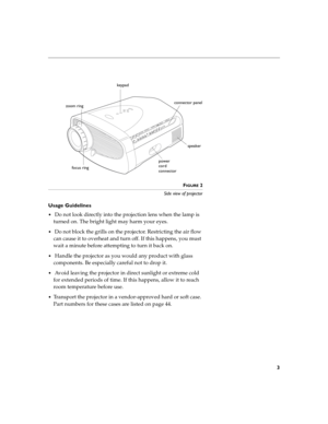 Page 113
FIGURE 2
Side view of projector
Usage Guidelines
 Do not look directly into the projection lens when the lamp is 
turned on. The bright light may harm your eyes.
 Do not block the grills on the projector. Restricting the air flow 
can cause it to overheat and turn off. If this happens, you must 
wait a minute before attempting to turn it back on.
 Handle the projector as you would any product with glass 
components. Be especially careful not to drop it.
 Avoid leaving the projector in direct...