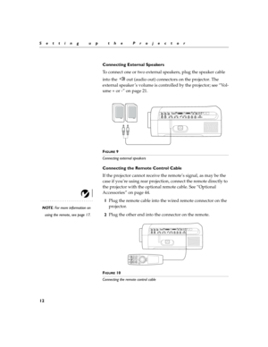 Page 2012
Setting up the Projector
Connecting External Speakers 
To connect one or two external speakers, plug the speaker cable 
into the   out (audio out) connectors on the projector. The 
external speaker ’s volume is controlled by the projector; see “Vol-
ume + or -” on page 21.
FIGURE 9
Connecting external speakers
Connecting the Remote Control Cable
If the projector cannot receive the remote’s signal, as may be the 
case if you’re using rear projection, connect the remote directly to 
the projector with...