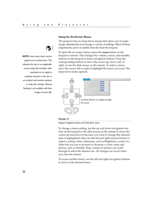 Page 3022
Using the Projector
Using the On-Screen Menus
The projector
 has six drop-down menus that allow you to make 
image adjustments and change a variety of settings. Most of these 
adjustments aren’t available directly from the keypad. 
NOTE: Some menu items may be
grayed out at certain times. This
indicates the item is not applicable
to your setup (for example, video
standards do not apply to
computer sources) or the item is
not enabled until another selection
is made (for example, Manual
Tracking is not...