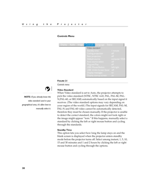 Page 3830
Using the Projector
Controls Menu 
 
FIGURE 21
Controls menu
Video Standard
NOTE: If you already know the
video standard used in your
geographical area, it’s often best to
manually select it.
When Video standard is set to Auto, the projector attempts to 
pick the video standard (NTSC, NTSC 4.43, PAL, PAL-M, PAL-
N,PAL-60, or SECAM) automatically based on the input signal it 
receives. (The video standard options may vary depending on 
your region of the world.) The input signals for SECAM, PAL-M,...