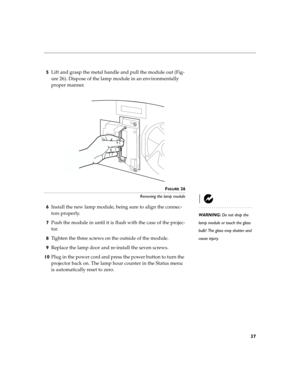 Page 4537
5Lift and grasp the metal handle and pull the module out (Fig-
ure 26). Dispose of the lamp module in an environmentally 
proper manner.
FIGURE 26
Removing the lamp module
WARNING: Do not drop the 
lamp module or touch the glass 
bulb! The glass may shatter and 
cause injury.
6Install the new lamp module, being sure to align the connec-
tors properly.
7Push the module in until it is flush with the case of the projec-
tor.
8Tighten the three screws on the outside of the module. 
9Replace the lamp door...