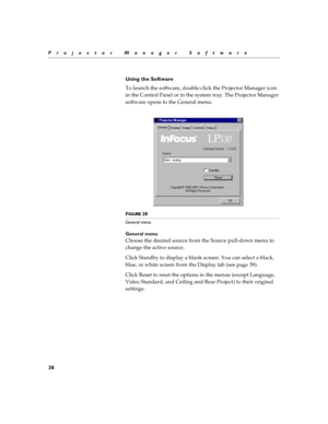 Page 4438
Projector Manager Software
Using the Software
To launch the software, double-click the Projector Manager icon 
in the Control Panel or in the system tray. The Projector Manager 
software opens to the General menu.
FIGURE 28
General menu
General menu
Choose the desired source from the Source pull-down menu to 
change the active source.
Click Standby to display a blank screen. You can select a black, 
blue, or white screen from the Display tab (see page 39).
Click Reset to reset the options in the menus...