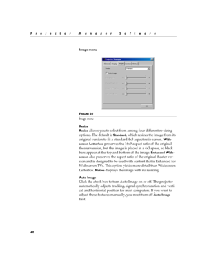 Page 4640
Projector Manager Software
Image menu
F
IGURE 30
Image menu
Resize
Resize 
allows you to select from among four different re-sizing 
options. The default is 
Standard, which resizes the image from its 
original version to fit a standard 4x3 aspect ratio screen. 
Wide-
screen Letterbox
 preserves the 16x9 aspect ratio of the original 
theater version, but the image is placed in a 4x3 space, so black 
bars appear at the top and bottom of the image. 
Enhanced Wide-
screen
 also preserves the aspect ratio...