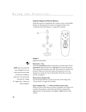 Page 2822
Using the Projector
Using the Keypad and Remote Buttons
While the menus are displayed, the volume, source, and standby 
buttons on the keypad act as menu navigation buttons. See 
“Using the On-Screen Menus” on page 25 for details.
FIGURE 17
Keypad and remote buttons
Menu/select 
NOTE: If you have turned Auto
Source off (page 33), you may
need to press the source button
more than once to display an
active source. The sources switch
in this order: PC 1-Analog,
PC 1-Digital, Video 1 S-Video, and
Video...