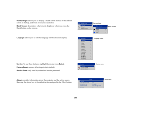 Page 3736
Startup Logo: allows you to display a blank screen instead of the default 
screen at startup, and when no source is detected. 
Blank Screen: determines what color is displayed when you press the 
Blank button on the remote.
Language: allows you to select a language for the onscreen display.
Service: To use these features, highlight them and press Select.
Factory Reset: restores all settings to their default.
Service Code: only used by authorized service personnel.
About: provides information about the...