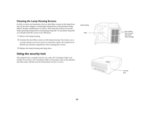 Page 4039
Cleaning the Lamp Housing ScreensIn dirty or dusty environments, the two dust filter screens in the lamp hous-
ing can become clogged, causing high temperatures and premature lamp 
failure. Routine maintenance to remove dust from the screens lowers the 
lamp operating temperature and prolongs lamp life. To maximize lamp life 
you should clean the screen every 250 hours. 1
Remove the lamp housing. 
2
Examine the dust filter screens on the lamp housing. If necessary, use a 
vacuum cleaner set on low...