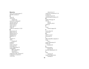 Page 4342 Numerics
16x9 vs 4x3 screen aspect 11
800x600 resolution 4AAbout 36
Accessories
standard 40
accessories, ordering 40
Advance menu 34
altitude limits 40
Aspect ratio 32
aspect ratio 11
Audio 35
Audio In connector 6, 15, 28BBlank button 29
Blank Screen 36
blinking green 19
blinking red 19
Brightness 32Ccable box 11
cables
ordering 40
Ceiling 35
Color 32
Color Control 34
Color Space 34
Color Temperature 34
compatibility
IBM-compatible 4
Macintosh 4
video devices 4
component cable connector 16
Computer In...