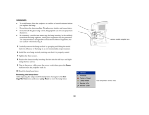 Page 4139
WARNINGS: 
 To avoid burns, allow the projector to cool for at least 60 minutes before 
you replace the lamp.
 Do not drop the lamp module. The glass may shatter and cause injury.
 Do not touch the glass lamp screen. Fingerprints can obscure projection 
sharpness.
 Be extremely careful when removing the lamp housing. In the unlikely 
event that the lamp ruptures, small glass fragments may be generated. 
The lamp module is designed to contain most of these fragments, but 
use caution when removing...