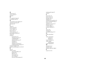Page 4240
MMain menu 27
menu system 27
Mute 32Nno computer image 16
no startup screen 15Oonly startup screen appears 15
optional accessories 37
Overscan 30PPhase 30
Picture menu 28
Power button 12
power cable 6, 11
Power Save 31
Power-up Source 31
presentation features 25
Presets 29
projector
accessories 5, 37
changing language 33
customizing 26
optional accessories 37
resetting 33
shutdown 14
standard accessories 37
troubleshooting problems 14
projector height 10, 12
projector positioning 10, 12, 30, 38RRear...