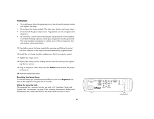 Page 3131
WARNINGS: 
 To avoid burns, allow the projector to cool for at least 60 minutes before 
you replace the lamp.
 Do not drop the lamp module. The glass may shatter and cause injury.
 Do not touch the glass lamp screen. Fingerprints can obscure projection 
sharpness.
 Be extremely careful when removing the lamp module. In the unlikely 
event that the lamp ruptures, small glass fragments may be generated. 
The lamp module is designed to contain most of these fragments, but 
use caution when removing...