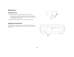 Page 3433
MaintenanceCleaning the lens1
Apply a non-abrasive camera lens cleaner to a soft, dry cloth. Avoid using an excessive amount of cleaner, and don’t apply the 
cleaner directly to the lens. Abrasive cleaners, solvents or other harsh 
chemicals might scratch the lens.
2
Lightly wipe the cleaning cloth over the lens in a circular motion. 
 
Using the security lockThe projector has a security lock for use with a PC Guardian Cable Lock 
System. Refer to the information that came with the lock for...