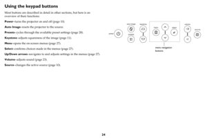 Page 2524
Using the keypad buttons
Most buttons are described in detail in other sections, but here is an 
overview of their functions:
Power–turns the projector on and off (page 10).
Auto Image–resets the projector to the source.
Presets–cycles through the available preset settings (page 28).
Keystone–adjusts squareness of the image (page 11).
Menu–opens the on-screen menus (page 27).
Select–confirms choices made in the menus (page 27).
Up/Down arrows–navigates to and adjusts settings in the menus (page 27)....