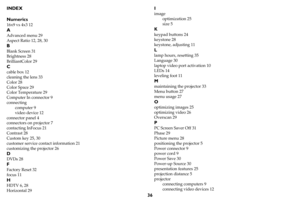 Page 3736
INDEX
Numerics
16x9 vs 4x3 12
A
Advanced menu 29
Aspect Ratio 12, 28, 30
B
Blank Screen 31
Brightness 28
BrilliantColor 29
C
cable box 12
cleaning the lens 33
Color 28
Color Space 29
Color Temperature 29
Computer In connector 9
connecting
computer 9
video device 12
connector panel 4
connectors on projector 7
contacting InFocus 21
Contrast 28
Custom key 25, 30
customer service contact information 21
customizing the projector 26
D
DVDs 28
F
Factory Reset 32
focus 11
H
HDTV 6, 28
Horizontal 29
I
image...