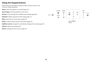 Page 2524
Using the keypad buttons
Most buttons are described in detail in other sections, but here is an 
overview of their functions:
Power–turns the projector on and off (page 10).
Auto Image–resets the projector to the source.
Presets–cycles through the available preset settings (page 28).
Keystone–adjusts squareness of the image (page 11).
Menu–opens the on-screen menus (page 27).
Select–confirms choices made in the menus (page 27).
Up/Down arrows–navigates to and adjusts settings in the menus (page 27)....