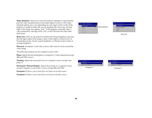 Page 3130
Video Standard: when set to Auto, the projector attempts to automatically 
pick the video standard based on the input signal it receives. (The video 
standard options may vary depending on your region of the world.) If the 
projector is unable to detect the correct standard, the colors may not look 
right or the image may appear “torn.” If this happens, manually select a 
video standard by selecting NTSC, PAL, or SECAM from the Video Stan-
dard menu. 
Active Iris: when on, the projector monitors the...