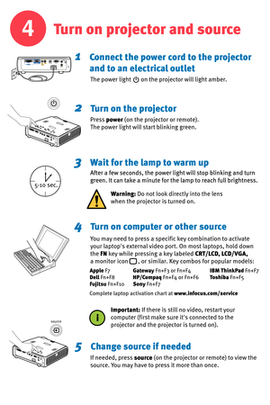 Page 4
4
1    Connect the power cord to the projector
       and to an electrical outlet
2    Turn on the projector
3    Wait for the lamp to warm up
4    Turn on computer or other source
5    Change source if needed
The power light       on the projector will light amber.
Press power (on the projector or remote).
The power light will start blinking green.
After a few seconds, the power light will stop blinking and turn
green. It can take a minute for the lamp to reach full brightness.
If needed, press source...