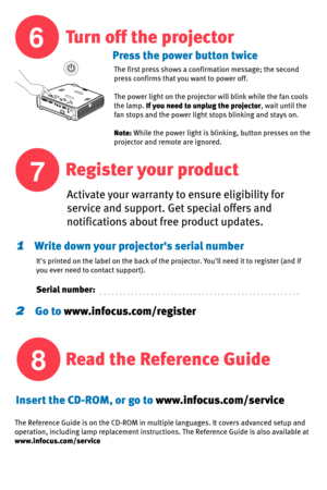 Page 6
6
7
8
1    Write down your projectors serial number
Press the power button twice
Turn off the projector
Register your product
Read the Reference Guide
Activate your warranty to ensure eligibility for 
service and support. Get special offers and 
notifications about free product updates. 
Its printed on the label on the back of the projector. Youll need it to register (and if 
you ever need to contact support). 
Serial number:
The first press shows a confirmation message; the second 
press confirms that...