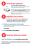 Page 6
6
7
8
1    Write down your projectors serial number
Press the power button twice
Turn off the projector
Register your product
Read the Reference Guide
Activate your warranty to ensure eligibility for 
service and support. Get special offers and 
notifications about free product updates. 
Its printed on the label on the back of the projector. Youll need it to register (and if 
you ever need to contact support). 
Serial number:
The first press shows a confirmation message; the second 
press confirms that...