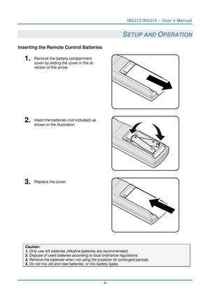 Page 16IN5312/IN5314 – User’s Manual 
  – 9 –  
SETUP AND OPERATION 
Inserting the Remote  Control Batteries  
1.  Remove the battery compartment 
cover by sliding the cover in the di-
rection of the arrow. 
 
2.  Insert the batteries (not included) as 
shown in the illustration. 
 
3.  Replace the cover. 
 
 
Caution: 
1. Only use AA batteries (Alkali ne batteries are recommended). 
2. Dispose of used batteries accordi ng to local ordinance regulations.  
3. Remove the batteries when not usi ng the projector...