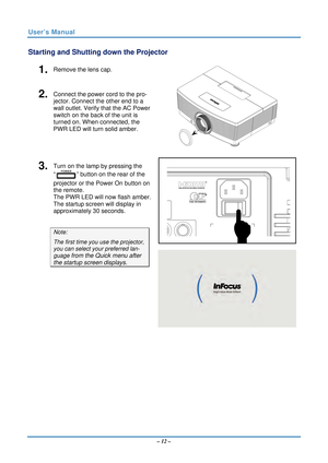 Page 19User’s Manual 
Starting and Shutting down the Projector 
1.  Remove the lens cap. 
2.  Connect the power cord to the pro-
jector. Connect the other end to a 
wall outlet. Verify that the AC Power 
switch on the back of the unit is 
turned on. When connected, the 
PWR LED will turn solid amber. 
 
 
3.  Turn on the lamp by pressing the 
“
” button on the rear of the 
projector or the Power On button on 
the remote. 
The PWR LED will now flash amber. 
The startup screen will display in 
approximately 30...