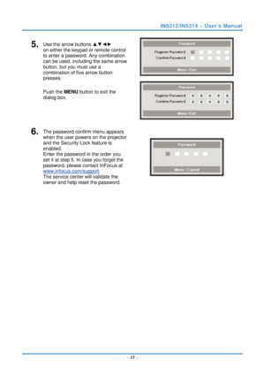 Page 22IN5312/IN5314 – User’s Manual 
5.  Use the arrow buttons ▲▼◄► 
on either the keypad or remote control 
to enter a password. Any combination 
can be used, including the same arrow 
button, but you must use a 
combination of five arrow button 
presses. 
Push the MENU button  to exit the 
dialog box. 
 
 
6.  The password confirm menu appears 
when the user powers on the projector 
and the Security Lock feature is 
enabled.  
Enter the password in the order you 
set it at step 5. In case you forget the...