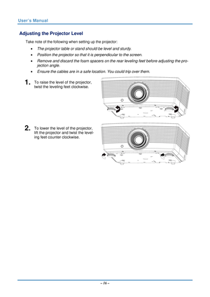 Page 23User’s Manual 
 Adjusting the Projector Level 
Take note of the following when setting up the projector: 
•  The projector table or stand should be level and sturdy. 
•   Position the projector so that it is perpendicular to the screen. 
•   Remove and discard the foam spacers on the rear leveling feet before adjusting the pro-
jection angle. 
•   Ensure the cables are in a safe location. You could trip over them.  
1.  To raise the level of the projector, 
twist the leveling feet clockwise. 
2.  To...