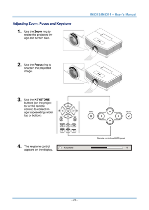 Page 26IN5312/IN5314 – User’s Manual 
Adjusting Zoom, Focus and Keystone 
1.  Use the Zoom ring to 
resize the projected im-
age and screen size. 
 
2.  Use the Focus ring to 
sharpen the projected 
image. 
 
3.  Use the KEYSTONE 
buttons (on the projec-
tor or the remote 
control) to correct im-
age trapezoiding (wider 
top or bottom). 
Remote control and OSD panel 
4.  The keystone control  
appears on the display. 
 
   – 19  –  