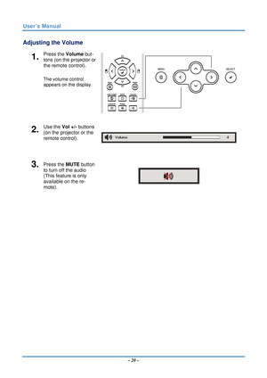 Page 27User’s Manual 
Adjusting the Volume 
1.  Press the Volume but-
tons (on the projector or 
the remote control). 
 
 
The volume control  
appears on the display.
 
2.  Use the Vol +/-  buttons 
(on the projector or the 
remote control). 
3.  Press the  MUTE button 
to turn off the audio 
(This feature is only 
available on the re-
mote). 
 
 
– 20 –   