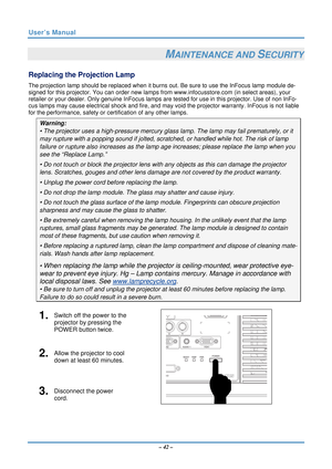 Page 49User’s Manual 
– 42 – 
MAINTENANCE AND SECURITY 
Replacing the Projection Lamp 
The projection lamp should be replaced when it burns  out. Be sure to use the InFocus lamp module de-
signed for this projector. You can order new lamps  from www.infocusstore.com (in select areas), your 
retailer or your dealer. Only genuine InFocus lamps are  tested for use in this projector. Use of non InFo-
cus lamps may cause electrical shoc k and fire, and may void the projector warranty. InFocus is not liable 
for the...