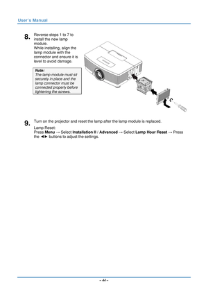 Page 51User’s Manual 
8.  Reverse steps 1 to 7 to 
install the new lamp 
module.  
While installing, align the 
lamp module with the 
connector and ensure it is 
level to avoid damage. 
Note:  
The lamp module must sit 
securely in place and the 
lamp connector must be 
connected properly before 
tightening the screws. 
9.  Turn on the projector and reset the lamp after the lamp module is replaced. 
Lamp Reset:  
Press Menu  → Select Installation II  / Advanced  → Select Lamp Hour Reset → Press 
the ◄►  buttons...
