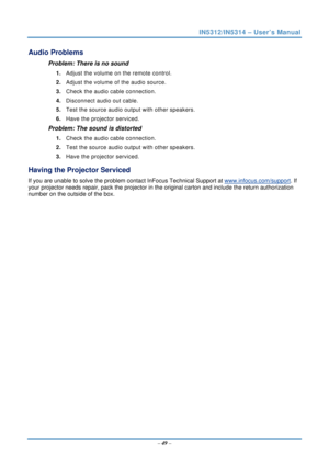 Page 56IN5312/IN5314 – User’s Manual 
  – 49  – 
Audio Problems 
Problem: There is no sound 
1.  Adjust the volume on the remote control.  
2.  Adjust the volume of the audio source. 
3.  Check the audio cable connection. 
4.  Disconnect audio out cable. 
5.  Test the source audio output with other speakers. 
6.  Have the projector serviced. 
Problem: The sound is distorted  
1. Check the audio cable connection. 
2.  Test the source audio output with other speakers. 
3.  Have the projector serviced. 
Having the...