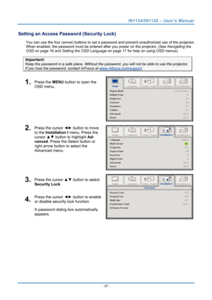 Page 18
IN1124/IN1126 – User’s Manual 
Setting an Access Password (Security Lock) 
You can use the four (arrow) buttons to set a password and prevent unauthorized use of the projector. 
When enabled, the password must be entered after you power on the projector. (See 
Navigating the 
OSD
 on page 16 and  on page 17 for help on using OSD menus) Setting the OSD Language
Important: 
Keep the password in a safe place.  Without the password, you will not be able to use the projector. 
If you lose the password,...