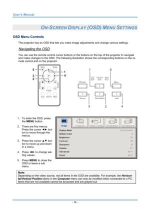 Page 23
User’s Manual 
 
ON-SCREEN DISPLAY (OSD) MENU SETTINGS 
OSD Menu Controls 
The projector has an OSD that lets you make image adjustments and change various settings.  
Navigating the OSD 
You can use the remote control curs or buttons or the buttons on the top of the projector to navigate 
and make changes to the OSD. The following illust ration shows the corresponding buttons on the re-
mote control and on the projector. 
 
1 5
Power
Power
Ready
Over Temp
Source Quick Menu
Auto
Menu
34
Vo l u me...