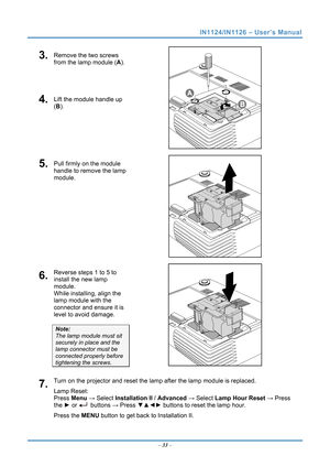 Page 40
IN1124/IN1126 – User’s Manual 
3.  Remove the two screws 
from the lamp module (A). 
4.  Lift the module handle up 
(B). 
 
5.  Pull firmly on the module 
handle to remove the lamp 
module. 
 
6.  Reverse steps 1 to 5 to 
install the new lamp 
module.  
While installing, align the 
lamp module with the 
connector and ensure it is 
level to avoid damage. 
Note:  
The lamp module must sit 
securely in place and the 
lamp connector must be 
connected properly before 
tightening the screws.  
7.  Turn on...