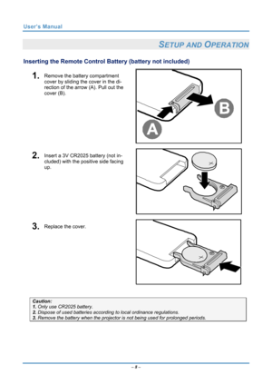 Page 15
User’s Manual 
– 8 – 
SETUP AND OPERATION 
Inserting the Remote Control Battery (battery not included) 
 1.  Remove the battery compartment 
cover by sliding the cover in the di-
rection of the arrow (A). Pull out the 
cover (B). 
 
 2.  Insert a 3V CR2025 battery (not in-
cluded) with the positive side facing 
up. 
 
 3.  Replace the cover. 
 
 
Caution: 
1. Only use CR2025 battery. 
2. Dispose of used batteries accord ing to local ordinance regulations. 
3. Remove the battery when the projecto r is...