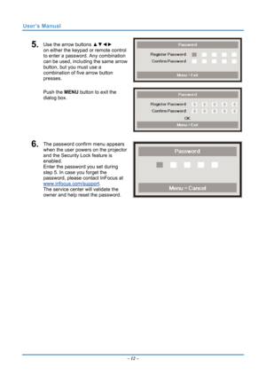 Page 19
User’s Manual 
5.  Use the arrow buttons ▲▼◄► 
on either the keypad or remote control 
to enter a password. Any combination 
can be used, including the same arrow 
button, but you must use a 
combination of five arrow button 
presses. 
Push the MENU button  to exit the 
dialog box. 
6.  The password confirm menu appears 
when the user powers on the projector 
and the Security Lock feature is 
enabled.  
Enter the password you set during 
step 5. In case you forget the 
password, please contact InFocus...