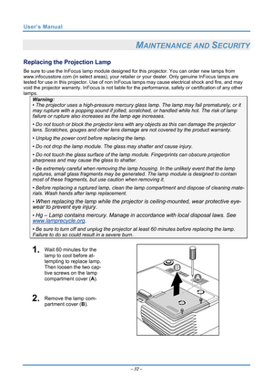 Page 39
User’s Manual 
 
MAINTENANCE AND SECURITY 
Replacing the Projection Lamp 
Be sure to use the InFocus lamp module designed for this projector. You can order new lamps from 
www.infocusstore.com (in select areas), your retaile r or your dealer. Only genuine InFocus lamps are 
tested for use in this projector.  Use of non InFocus lamps may caus e electrical shock and fire, and may 
void the projector warranty. InFocus is not liable for  the performance, safety or certification of any other 
lamps....