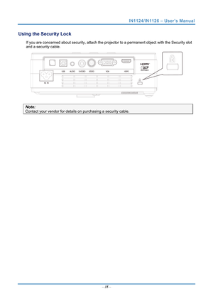 Page 42
IN1124/IN1126 – User’s Manual 
Using the Security Lock 
If you are concerned about security, attach the projector to a permanent object with the Security slot 
and a security cable.  
 
Note: 
Contact your vendor for details  on purchasing a security cable.  
   – 35  –  