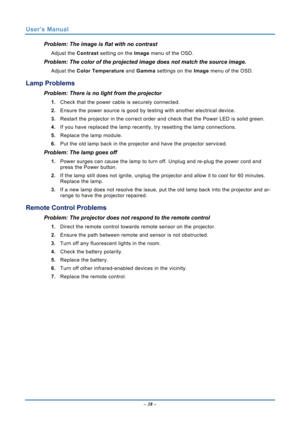 Page 45
User’s Manual 
– 38 – 
Problem: The image is flat with no contrast  
Adjust the  Contrast setting on the Image  menu of the OSD. 
Problem: The color of the projected image does not match the source imag\
e. 
Adjust the Color Temperature  and Gamma settings on the  Image menu of the OSD. 
Lamp Problems 
Problem: There is no light from the projector  
1. Check that the power cable is securely connected. 
2. Ensure the power source is good by te sting with another electrical device. 
3. Restart the...