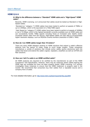 Page 47
User’s Manual 
– 40 – 
HDMI Q & A 
Q. What is the difference between a “Standard” HDMI cable and a “High-Speed” HDMI 
cable? 
Recently, HDMI Licensing, LLC announced that  cables would be tested as Standard or High-
Speed cables.  
˙ Standard (or “category 1”) HDMI cables have b een tested to perform at speeds of 75Mhz or 
up to 2.25Gbps, which is the equivalent of a 720p/1080i signal.  
˙ High Speed (or “category 2”) HDMI cables have been tested to perform at speeds of 340Mhz 
or up to 10.2Gbps, which...