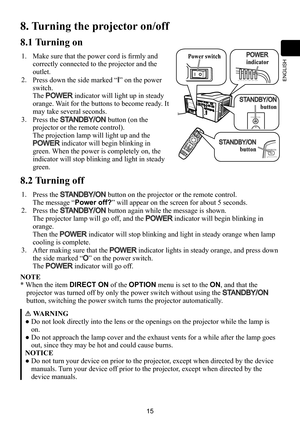 Page 1515
ENGLISH
45/%#:0/
4)655&34&$63*5:-.15&.1108&3
STANDBY/ON
8. Turning the projector on/off
8.1 Turning on
1.Make sure that the power cord is firmly and 
correctly connected to the projector and the 
outlet.
2.Press down the side marked “I” on the power 
switch.
The POWER indicator will light up in steady 
orange. Wait for the buttons to become ready. It 
may take several seconds.
3.Press the STANDBY/ON button (on the 
projector or the remote control).
The projection lamp will light up and the...