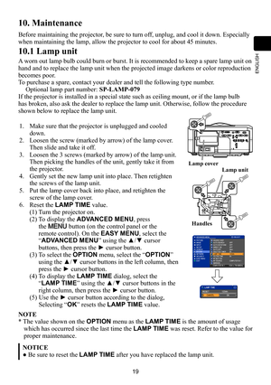 Page 1919
ENGLISH
10. Maintenance
Before maintaining the projector, be sure to turn off, unplug, and cool it down. Especially 
when maintaining the lamp, allow the projector to cool for about 45 minutes. 
10.1 Lamp unit
A worn out lamp bulb could burn or burst. It is recommended to keep a spare lamp unit on 
hand and to replace the lamp unit when the projected image darkens or co\
lor reproduction 
becomes poor. 
To purchase a spare, contact your dealer and tell the following type number.
Optional lamp part...