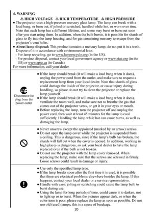 Page 2020
WARNING
 HIGH VOLTAGE    HIGH TEMPERATURE    HIGH PRESSURE
● The projector uses a high-pressure mercury glass lamp. The lamp can break with a 
loud bang, or burn out, if jolted or scratched, handled while hot, or worn over time. 
Note that each lamp has a different lifetime, and some may burst or burn out soon 
after you start using them. In addition, when the bulb bursts, it is possible for shards of 
glass to fly into the lamp housing, and for gas containing mercury to es\
cape from the 
projector’s...