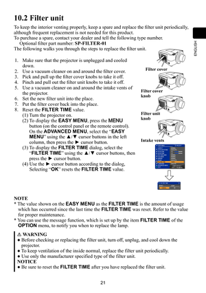 Page 2121
ENGLISH
10.2 Filter unit
To keep the interior venting properly, keep a spare and replace the filter unit periodically, 
although frequent replacement is not needed for this product.
To purchase a spare, contact your dealer and tell the following type number.
Optional filter part number: SP-FILTER-01 
The following walks you through the steps to replace the filter unit.
1.Make sure that the projector is unplugged and cooled 
down.
2.Use a vacuum cleaner on and around the filter cover.
3.Pick and pull...