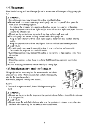 Page 88
4.4 Placement
Heed the following and install the projector in accordance with the preceding paragraph 
4.3.
WARNING
● Keep the projector away from anything that could catch fire.
● Do not block or cover the openings on the projector, and keep sufficient space for 
ventilation around the projector.
- Do not use the projector on a cushioned surface such a rug, a carpet or bedding.
- Keep the projector away from light-weight materials such as a piece of paper that can 
stick to the intake holes.
● Do not...