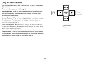 Page 2221
Using the keypad buttons
Most buttons are described in detail in other sections, but here is an overview of 
their functions:
Power–turns t
 he projector on and off (page  8).
Right arrow/Presets  
 - When the menu is displayed, the right arrow button navi -
gates through the menu. When the menu is not displayed, this button cycles 
throu

gh available preset options.
Up arrow/Keystone  - Whe
 n the menu is displayed, the up arrow button navigates 
through the menu. When the menu is not displayed,...