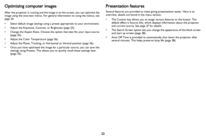 Page 2322
Optimizing computer images
After the projector is running and the image is on the screen, you can optimize the 
image using the onscreen menus. For general information on using the menus, see 
page 24.
• Select default image settings using a preset appropriate to your environment.
• Adjust the Keystone, Contrast, or Brightness ( page 25).
• Change the Aspect Ratio. Choose the option that best fits your input source  (page  25).
• Adjust the Color Temperature ( page 26).
• Adjust the Phase, Tracking,...