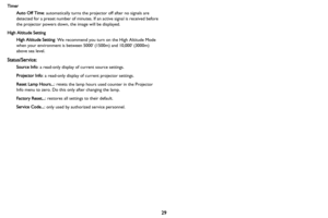 Page 3029
TimerAuto Off Time : au
 tomatically turns the projector off after no signals are 
detected for a preset number of minutes. If  an active signal is received before 
the projector powers down, the image will be displayed.
High Altitude Setting High Altitude Setting : We
  recommend you turn on the High Altitude Mode 
when your environment is between 5000 (1500m) and 10,000 (3000m) 
above sea level.
Status/Service:
Source Info : a read-only display of current source settings.
Projector Info : a...