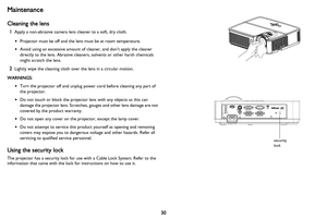 Page 3130
Maintenance
Cleaning the lens
1Apply a non-abrasive camera lens cleaner to a soft, dry cloth.
•Projector must 
 be off and the lens must be at room temperature.
• Avoid using an excessive amount of cleaner, and don’t apply the cleaner 
directly to the lens. Abrasive cleaners, solvents or other harsh chemicals 
might scratch the lens.
2Lightly wipe the cleaning cloth over the lens in a circular motion.
WARNINGS: •Turn the 

projector off and unplug power cord before cleaning any part of 
the...