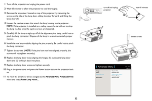 Page 3332
1
Turn off the projector and unplug the power cord.
2Wait 60 minutes to allow the projector to cool thoroughly. 
3Remove the lamp door, located on top of the projector, by removing the 
screw on the side of the lamp door, sliding the door forward, and lifting the 
lamp door off.
4Loosen the captive screws that attach the lamp housing to the projector. 
 
NOTE : 
If the projector is installed on a ceiling mount, be careful not to drop 
the lamp module once the captive screws are loosened.
5Carefully...